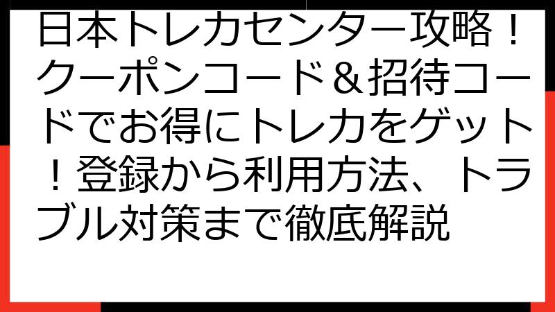 日本トレカセンター攻略！クーポンコード＆招待コードでお得にトレカをゲット！登録から利用方法、トラブル対策まで徹底解説