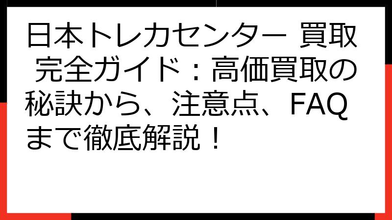 日本トレカセンター 買取 完全ガイド：高価買取の秘訣から、注意点、FAQまで徹底解説！