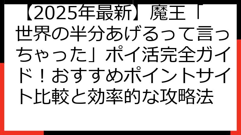 【2025年最新】魔王「世界の半分あげるって言っちゃった」ポイ活完全ガイド！おすすめポイントサイト比較と効率的な攻略法