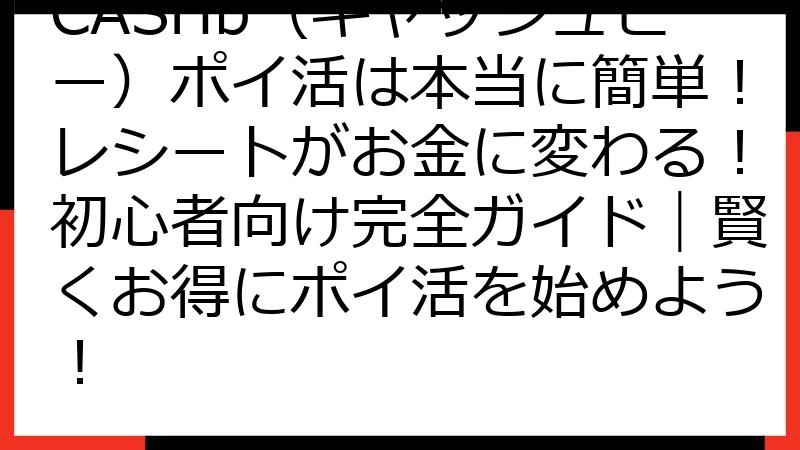 CASHb（キャッシュビー）ポイ活は本当に簡単！レシートがお金に変わる！初心者向け完全ガイド｜賢くお得にポイ活を始めよう！