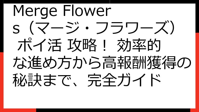 Merge Flowers（マージ・フラワーズ） ポイ活 攻略！ 効率的な進め方から高報酬獲得の秘訣まで、完全ガイド