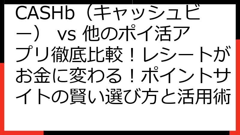 CASHb（キャッシュビー） vs 他のポイ活アプリ徹底比較！レシートがお金に変わる！ポイントサイトの賢い選び方と活用術