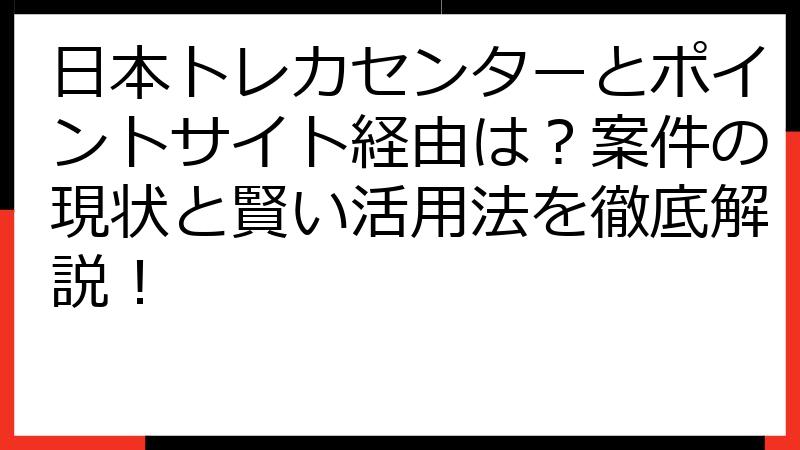 日本トレカセンターとポイントサイト経由は？案件の現状と賢い活用法を徹底解説！