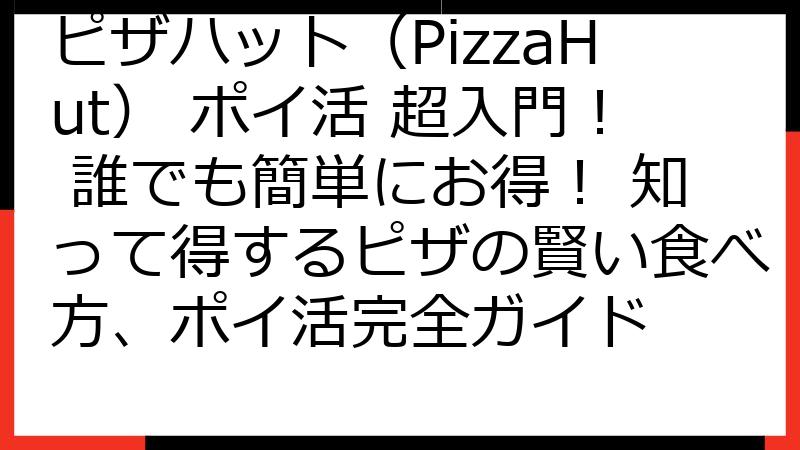 ピザハット（PizzaHut） ポイ活 超入門！ 誰でも簡単にお得！ 知って得するピザの賢い食べ方、ポイ活完全ガイド