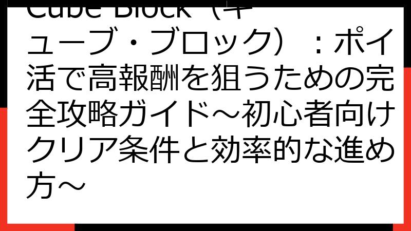 Cube Block（キューブ・ブロック）：ポイ活で高報酬を狙うための完全攻略ガイド～初心者向けクリア条件と効率的な進め方～