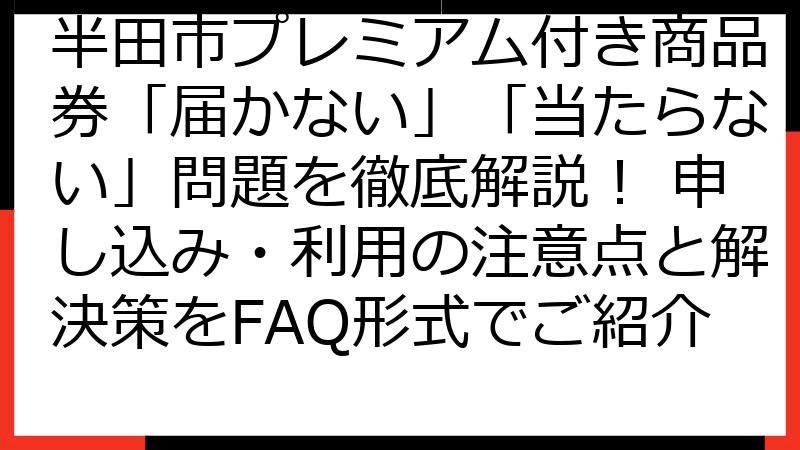 半田市プレミアム付き商品券「届かない」「当たらない」問題を徹底解説！ 申し込み・利用の注意点と解決策をFAQ形式でご紹介