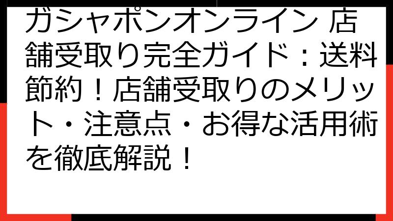 ガシャポンオンライン 店舗受取り完全ガイド：送料節約！店舗受取りのメリット・注意点・お得な活用術を徹底解説！
