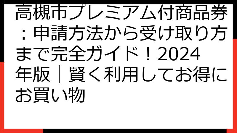 高槻市プレミアム付商品券：申請方法から受け取り方まで完全ガイド！2024年版｜賢く利用してお得にお買い物